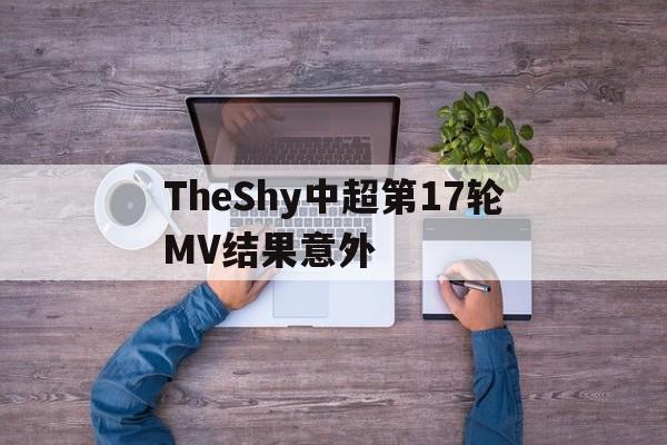 TheShy中超第17轮MV结果意外(曝TheShy和JackeyLove一起复出)